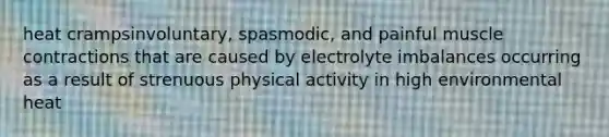 heat crampsinvoluntary, spasmodic, and painful muscle contractions that are caused by electrolyte imbalances occurring as a result of strenuous physical activity in high environmental heat