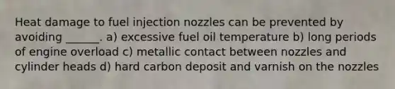 Heat damage to fuel injection nozzles can be prevented by avoiding ______. a) excessive fuel oil temperature b) long periods of engine overload c) metallic contact between nozzles and cylinder heads d) hard carbon deposit and varnish on the nozzles