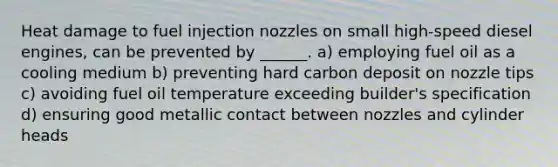 Heat damage to fuel injection nozzles on small high-speed diesel engines, can be prevented by ______. a) employing fuel oil as a cooling medium b) preventing hard carbon deposit on nozzle tips c) avoiding fuel oil temperature exceeding builder's specification d) ensuring good metallic contact between nozzles and cylinder heads