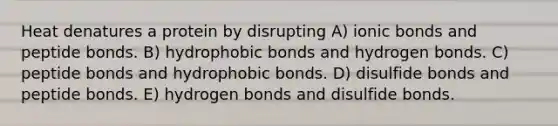 Heat denatures a protein by disrupting A) ionic bonds and peptide bonds. B) hydrophobic bonds and hydrogen bonds. C) peptide bonds and hydrophobic bonds. D) disulfide bonds and peptide bonds. E) hydrogen bonds and disulfide bonds.