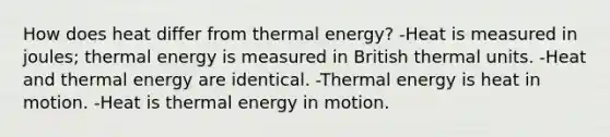 How does heat differ from thermal energy? -Heat is measured in joules; thermal energy is measured in British thermal units. -Heat and thermal energy are identical. -Thermal energy is heat in motion. -Heat is thermal energy in motion.