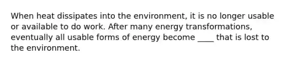 When heat dissipates into the environment, it is no longer usable or available to do work. After many energy transformations, eventually all usable forms of energy become ____ that is lost to the environment.