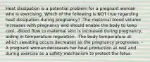 Heat dissipation is a potential problem for a pregnant woman who is exercising. Which of the following is NOT true regarding heat dissipation during pregnancy? -The maternal blood volume increases with pregnancy and should enable the body to keep cool. -Blood flow to maternal skin is increased during pregnancy, aiding in temperature regulation. -The body temperature at which sweating occurs decreases as the pregnancy progresses. -A pregnant woman decreases her heat production at rest and during exercise as a safety mechanism to protect the fetus.