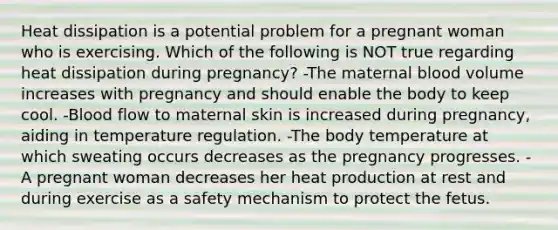 Heat dissipation is a potential problem for a pregnant woman who is exercising. Which of the following is NOT true regarding heat dissipation during pregnancy? -The maternal blood volume increases with pregnancy and should enable the body to keep cool. -Blood flow to maternal skin is increased during pregnancy, aiding in temperature regulation. -The body temperature at which sweating occurs decreases as the pregnancy progresses. -A pregnant woman decreases her heat production at rest and during exercise as a safety mechanism to protect the fetus.