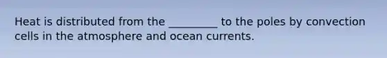 Heat is distributed from the _________ to the poles by convection cells in the atmosphere and ocean currents.