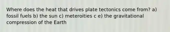 Where does the heat that drives plate tectonics come from? a) fossil fuels b) the sun c) meteroities c e) the gravitational compression of the Earth