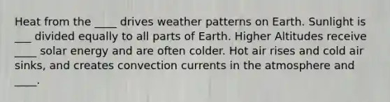 Heat from the ____ drives weather patterns on Earth. Sunlight is ___ divided equally to all parts of Earth. Higher Altitudes receive ____ solar energy and are often colder. Hot air rises and cold air sinks, and creates convection currents in the atmosphere and ____.