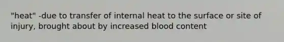 "heat" -due to transfer of internal heat to the surface or site of injury, brought about by increased blood content