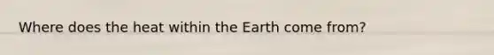 Where does the heat within the Earth come from?