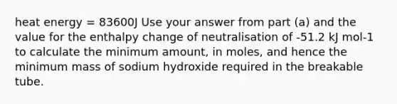 heat energy = 83600J Use your answer from part (a) and the value for the enthalpy change of neutralisation of -51.2 kJ mol-1 to calculate the minimum amount, in moles, and hence the minimum mass of sodium hydroxide required in the breakable tube.