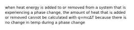 when heat energy is added to or removed from a system that is experiencing a phase change, the amount of heat that is added or removed cannot be calculated with q=mc∆T because there is no change in temp during a phase change