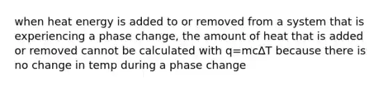 when heat energy is added to or removed from a system that is experiencing a phase change, the amount of heat that is added or removed cannot be calculated with q=mc∆T because there is no change in temp during a phase change