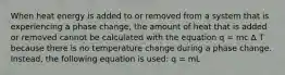 When heat energy is added to or removed from a system that is experiencing a phase change, the amount of heat that is added or removed cannot be calculated with the equation q = mc Δ T because there is no temperature change during a phase change. Instead, the following equation is used: q = mL