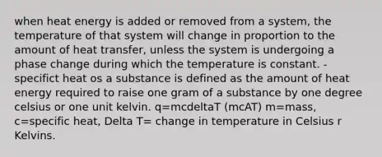 when heat energy is added or removed from a system, the temperature of that system will change in proportion to the amount of heat transfer, unless the system is undergoing a phase change during which the temperature is constant. -specifict heat os a substance is defined as the amount of heat energy required to raise one gram of a substance by one degree celsius or one unit kelvin. q=mcdeltaT (mcAT) m=mass, c=specific heat, Delta T= change in temperature in Celsius r Kelvins.