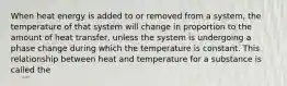 When heat energy is added to or removed from a system, the temperature of that system will change in proportion to the amount of heat transfer, unless the system is undergoing a phase change during which the temperature is constant. This relationship between heat and temperature for a substance is called the