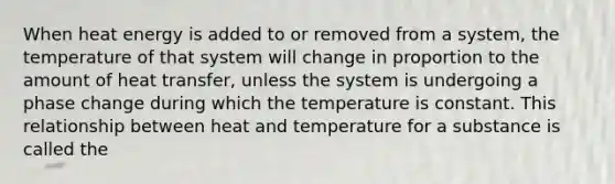 When heat energy is added to or removed from a system, the temperature of that system will change in proportion to the amount of heat transfer, unless the system is undergoing a phase change during which the temperature is constant. This relationship between heat and temperature for a substance is called the