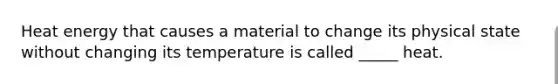 Heat energy that causes a material to change its physical state without changing its temperature is called _____ heat.