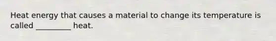 Heat energy that causes a material to change its temperature is called _________ heat.
