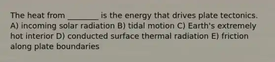 The heat from ________ is the energy that drives plate tectonics. A) incoming solar radiation B) tidal motion C) Earth's extremely hot interior D) conducted surface thermal radiation E) friction along plate boundaries