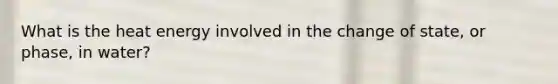 What is the heat energy involved in the change of state, or phase, in water?