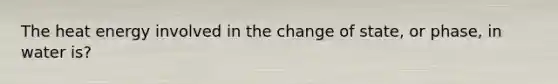 The heat energy involved in the change of state, or phase, in water is?