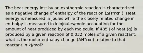 The heat energy lost by an exothermic reaction is characterized as a negative change of enthalpy of the reaction (ΔH°rxn ). Heat energy is measured in joules while the closely related change in enthalpy is measured in kilojoules/mole accounting for the amount of heat produced by each molecule. If 485 J of heat (q) is produced by a given reaction of 0.032 moles of a given reactant, what is the molar enthalpy change (ΔH°rxn) relative to that reactant in kJ/mol?