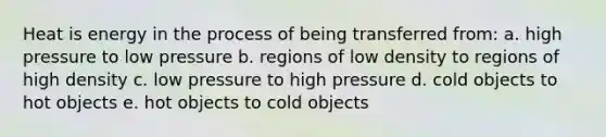 Heat is energy in the process of being transferred from: a. high pressure to low pressure b. regions of low density to regions of high density c. low pressure to high pressure d. cold objects to hot objects e. hot objects to cold objects