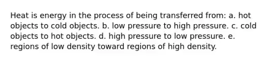 Heat is energy in the process of being transferred from: a. hot objects to cold objects. b. low pressure to high pressure. c. cold objects to hot objects. d. high pressure to low pressure. e. regions of low density toward regions of high density.