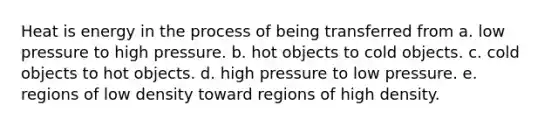 Heat is energy in the process of being transferred from a. low pressure to high pressure. b. hot objects to cold objects. c. cold objects to hot objects. d. high pressure to low pressure. e. regions of low density toward regions of high density.