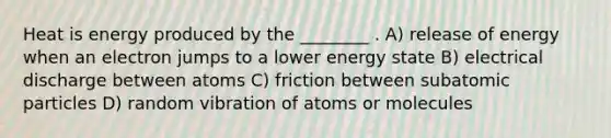 Heat is energy produced by the ________ . A) release of energy when an electron jumps to a lower energy state B) electrical discharge between atoms C) friction between <a href='https://www.questionai.com/knowledge/kEPDFoKa0c-subatomic-particles' class='anchor-knowledge'>subatomic particles</a> D) random vibration of atoms or molecules