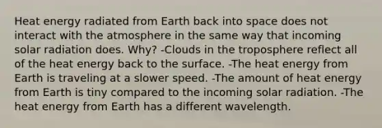 Heat energy radiated from Earth back into space does not interact with the atmosphere in the same way that incoming solar radiation does. Why? -Clouds in the troposphere reflect all of the heat energy back to the surface. -The heat energy from Earth is traveling at a slower speed. -The amount of heat energy from Earth is tiny compared to the incoming solar radiation. -The heat energy from Earth has a different wavelength.