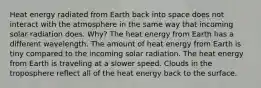 Heat energy radiated from Earth back into space does not interact with the atmosphere in the same way that incoming solar radiation does. Why? The heat energy from Earth has a different wavelength. The amount of heat energy from Earth is tiny compared to the incoming solar radiation. The heat energy from Earth is traveling at a slower speed. Clouds in the troposphere reflect all of the heat energy back to the surface.