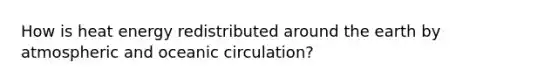 How is heat energy redistributed around the earth by atmospheric and oceanic circulation?