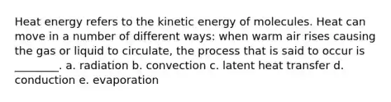 Heat energy refers to the kinetic energy of molecules. Heat can move in a number of different ways: when warm air rises causing the gas or liquid to circulate, the process that is said to occur is ________. a. radiation b. convection c. latent heat transfer d. conduction e. evaporation