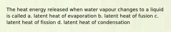 The heat energy released when water vapour changes to a liquid is called a. latent heat of evaporation b. latent heat of fusion c. latent heat of fission d. latent heat of condensation