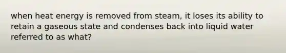 when heat energy is removed from steam, it loses its ability to retain a gaseous state and condenses back into liquid water referred to as what?