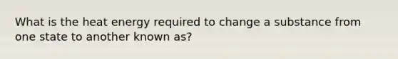 What is the heat energy required to change a substance from one state to another known as?