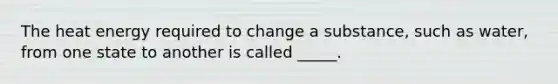 The heat energy required to change a substance, such as water, from one state to another is called _____.