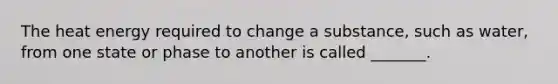 The heat energy required to change a substance, such as water, from one state or phase to another is called _______.