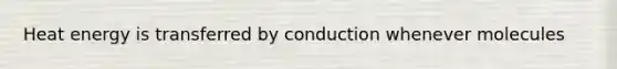 Heat energy is transferred by conduction whenever molecules