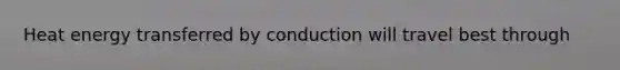 Heat energy transferred by conduction will travel best through