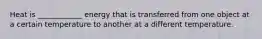Heat is ____________ energy that is transferred from one object at a certain temperature to another at a different temperature.