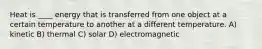 Heat is ____ energy that is transferred from one object at a certain temperature to another at a different temperature. A) kinetic B) thermal C) solar D) electromagnetic