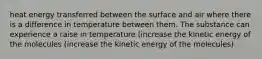 heat energy transferred between the surface and air where there is a difference in temperature between them. The substance can experience a raise in temperature (increase the kinetic energy of the molecules (increase the kinetic energy of the molecules)