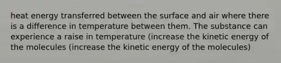 heat energy transferred between the surface and air where there is a difference in temperature between them. The substance can experience a raise in temperature (increase the kinetic energy of the molecules (increase the kinetic energy of the molecules)