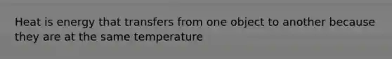 Heat is energy that transfers from one object to another because they are at the same temperature