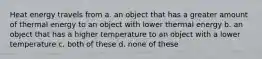 Heat energy travels from a. an object that has a greater amount of thermal energy to an object with lower thermal energy b. an object that has a higher temperature to an object with a lower temperature c. both of these d. none of these