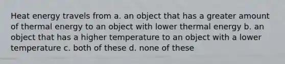 Heat energy travels from a. an object that has a greater amount of thermal energy to an object with lower thermal energy b. an object that has a higher temperature to an object with a lower temperature c. both of these d. none of these