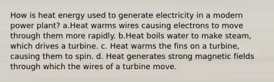 How is heat energy used to generate electricity in a modern power plant? a.Heat warms wires causing electrons to move through them more rapidly. b.Heat boils water to make steam, which drives a turbine. c. Heat warms the fins on a turbine, causing them to spin. d. Heat generates strong magnetic fields through which the wires of a turbine move.