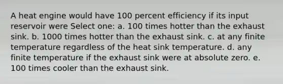 A heat engine would have 100 percent efficiency if its input reservoir were Select one: a. 100 times hotter than the exhaust sink. b. 1000 times hotter than the exhaust sink. c. at any finite temperature regardless of the heat sink temperature. d. any finite temperature if the exhaust sink were at absolute zero. e. 100 times cooler than the exhaust sink.